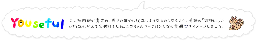 この社内報が貴方の周りの誰かに役立つようなものになるよう、英語の「USEFUL」のUをYOUにかえて名付けました。ニコちゃんマークはみんなの笑顔をイメージしました。